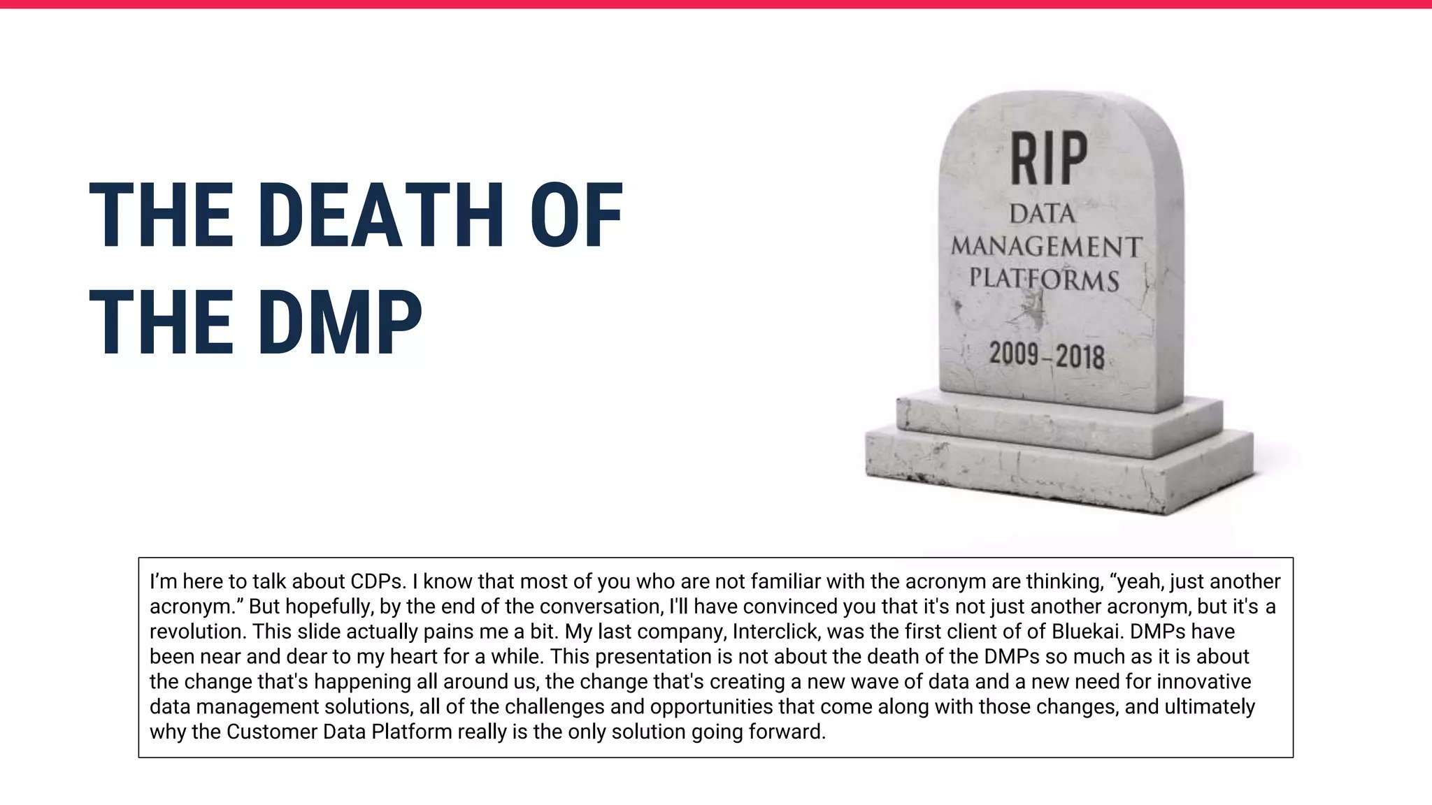 THE DEATH OF
THE DMP
I’m here to talk about CDPs. I know that most of you who are not familiar with the acronym are thinking, “yeah, just another
acronym.” But hopefully, by the end of the conversation, I'll have convinced you that it's not just another acronym, but it's a
revolution. This slide actually pains me a bit. My last company, Interclick, was the first client of of Bluekai. DMPs have
been near and dear to my heart for a while. This presentation is not about the death of the DMPs so much as it is about
the change that's happening all around us, the change that's creating a new wave of data and a new need for innovative
data management solutions, all of the challenges and opportunities that come along with those changes, and ultimately
why the Customer Data Platform really is the only solution going forward.
 