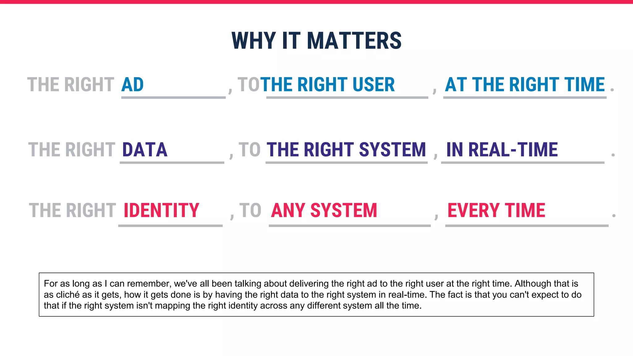 WHY IT MATTERS
THE RIGHT , TO , .AD THE RIGHT USER AT THE RIGHT TIME
THE RIGHT , TO , .DATA THE RIGHT SYSTEM IN REAL-TIME
THE RIGHT , TO , .IDENTITY ANY SYSTEM EVERY TIME
For as long as I can remember, we've all been talking about delivering the right ad to the right user at the right time. Although that is
as cliché as it gets, how it gets done is by having the right data to the right system in real-time. The fact is that you can't expect to do
that if the right system isn't mapping the right identity across any different system all the time.
 