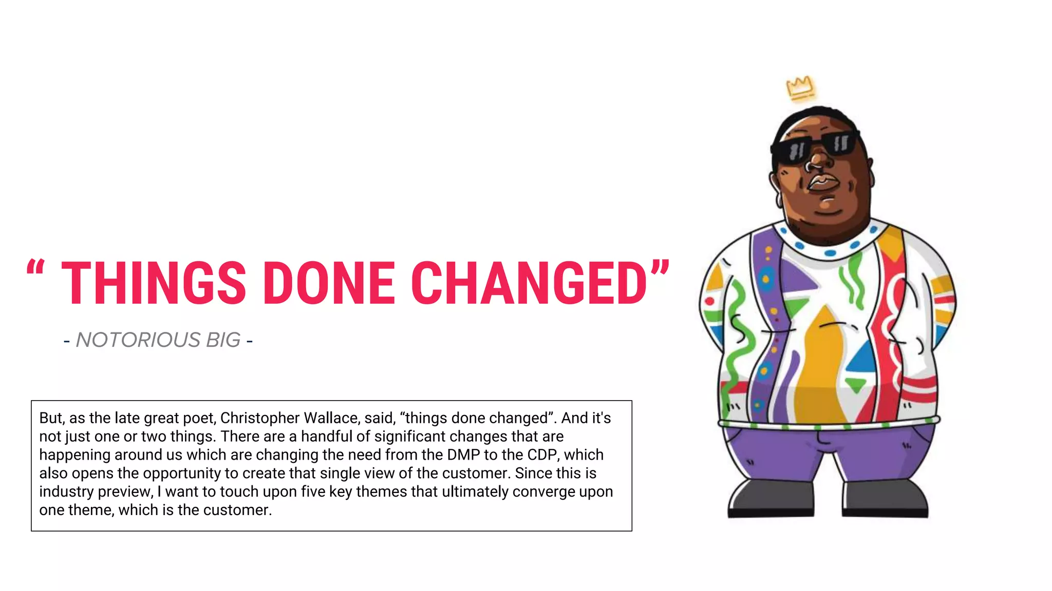 “ THINGS DONE CHANGED”
- NOTORIOUS BIG -
But, as the late great poet, Christopher Wallace, said, “things done changed”. And it's
not just one or two things. There are a handful of significant changes that are
happening around us which are changing the need from the DMP to the CDP, which
also opens the opportunity to create that single view of the customer. Since this is
industry preview, I want to touch upon five key themes that ultimately converge upon
one theme, which is the customer.
 