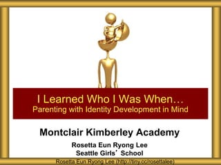 Montclair Kimberley Academy
Rosetta Eun Ryong Lee
Seattle Girls’ School
I Learned Who I Was When…
Parenting with Identity Development in Mind
Rosetta Eun Ryong Lee (http://tiny.cc/rosettalee)
 