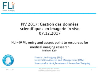 PIV 2017: Gestion des données
scientifiques en imagerie in vivo 
07.12.2017 
 
FLI-IAM, entry	
  and	
  access	
  point	
  to	
  resources	
  for	
  
medical	
  imaging	
  research	
  
Michael Kain	
  
France	
  Life	
  Imaging	
  	
  (FLI)	
  -­‐	
  
Informa:on	
  Analysis	
  and	
  Management	
  (IAM)	
  
Your	
  service	
  desk	
  for	
  research	
  in	
  medical	
  imaging	
  
	
  
2017-­‐12-­‐07	
  
PIV	
  2017:	
  Ges:on	
  des	
  données	
  
scien:ﬁques	
  en	
  imagerie	
  in	
  vivo	
  
1	
  
 