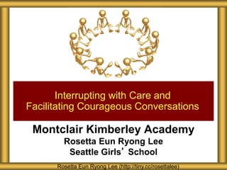 Montclair Kimberley Academy
Rosetta Eun Ryong Lee
Seattle Girls’ School
Interrupting with Care and
Facilitating Courageous Conversations
Rosetta Eun Ryong Lee (http://tiny.cc/rosettalee)
 