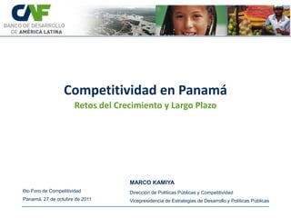 Competitividad en Panamá
                       Retos del Crecimiento y Largo Plazo




                                    MARCO KAMIYA
6to Foro de Competitividad          Dirección de Políticas Públicas y Competitividad
Panamá, 27 de octubre de 2011       Vicepresidencia de Estrategias de Desarrollo y Políticas Públicas
 