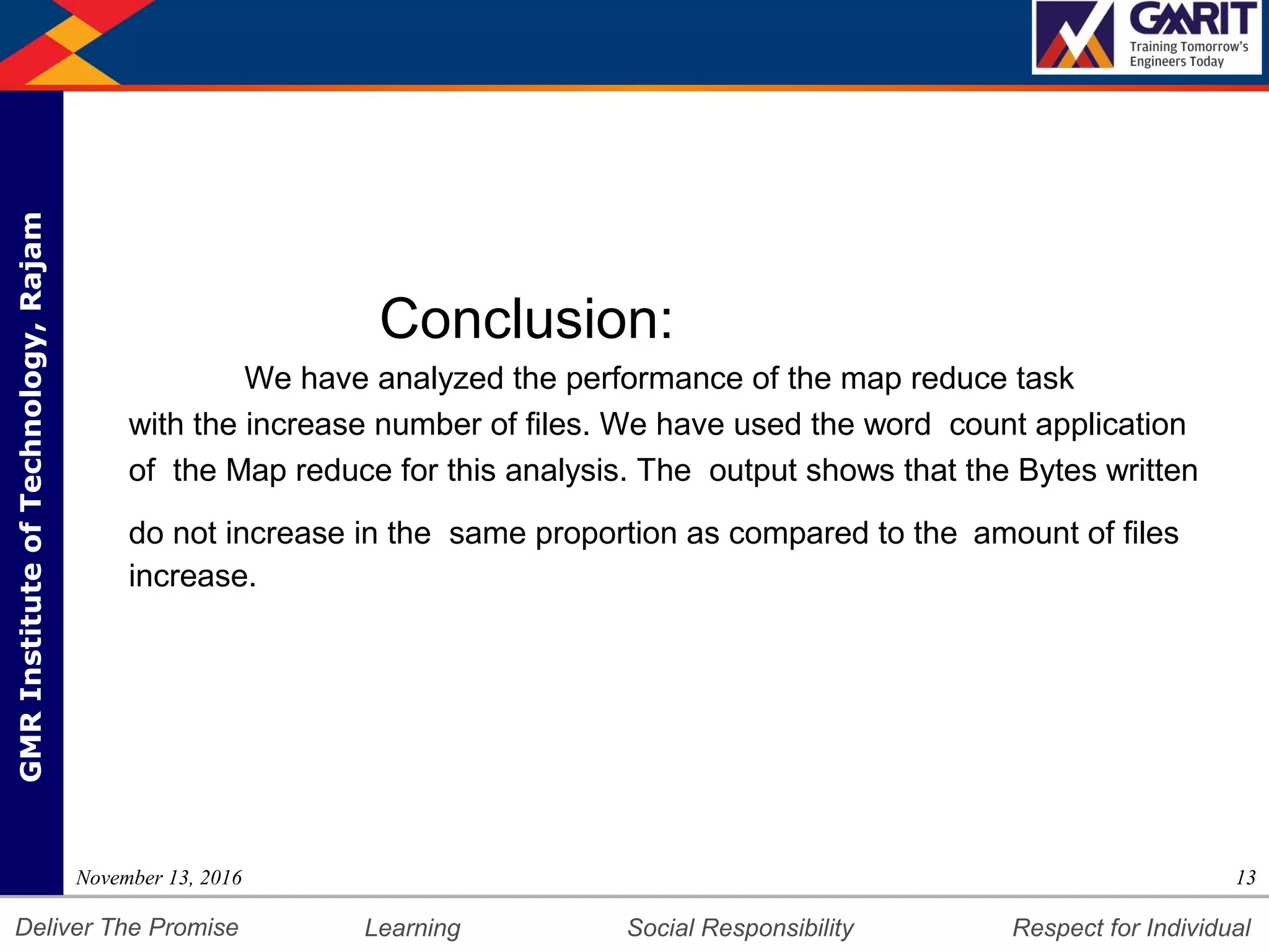 DepartmentofMechanicalEngineering Humility Entrepreneurship Teamwork
Learning Social Responsibility Respect for IndividualDeliver The Promise
GMRInstituteofTechnology,Rajam
Conclusion:
We have analyzed the performance of the map reduce task
with the increase number of files. We have used the word count application
of the Map reduce for this analysis. The output shows that the Bytes written
do not increase in the same proportion as compared to the amount of files
increase.
13November 13, 2016
 