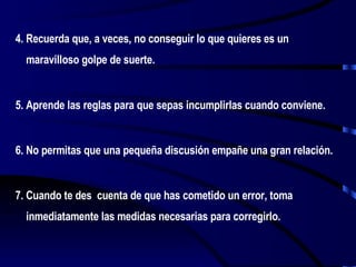4. Recuerda que, a veces, no conseguir lo que quieres es un maravilloso golpe de suerte. 5. Aprende las reglas para que sepas incumplirlas cuando conviene. 6. No permitas que una pequeña discusión empañe una gran relación. 7. Cuando te des  cuenta de que has cometido un error, toma inmediatamente las medidas necesarias para corregirlo. 