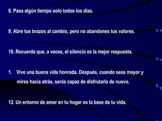 8. Pasa algún tiempo solo todos los días. 9. Abre tus brazos al cambio, pero no abandones tus valores. 10. Recuerda que, a veces, el silencio es la mejor respuesta. Vive una buena vida honrada. Después, cuando seas mayor y mires hacia atrás, serás capaz de disfrutarla de nuevo. 12. Un entorno de amor en tu hogar es la base de tu vida.  