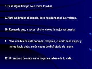 8. Pasa algún tiempo solo todos los días. 9. Abre tus brazos al cambio, pero no abandones tus valores. 10. Recuerda que, a veces, el silencio es la mejor respuesta. Vive una buena vida honrada. Después, cuando seas mayor y mires hacia atrás, serás capaz de disfrutarla de nuevo. 12. Un entorno de amor en tu hogar es la base de tu vida.  
