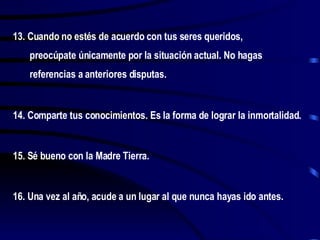 13. Cuando no estés de acuerdo con tus seres queridos, preocúpate únicamente por la situación actual. No hagas referencias a anteriores disputas. 14. Comparte tus conocimientos. Es la forma de lograr la inmortalidad. 15. Sé bueno con la Madre Tierra. 16. Una vez al año, acude a un lugar al que nunca hayas ido antes. 