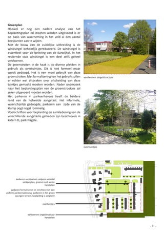Groenplan
 Hoewel er nog een nadere analyse van het
 beplantingsplan zal moeten worden uitgevoerd is er
 op basis van waarneming in het veld al een aantal
 knelpunten aan te wijzen.
 Met de bouw van de zuidelijke uitbreiding is de
 windsingel behoorlijk gereduceerd. De windsingel is
 essentieel voor de beleving van de Karwijhof. In het
 resternde stuk windsingel is een deel zelfs geheel
 verdwenen.
 De groenstroken in de haak is op diverse plekken in
 gebruik als overtuintjes. Dit is niet formeel maar
 wordt gedoogd. Het is een mooi gebruik van deze
 groenstroken. Met formalisering van het gebruik zullen verdwenen singelstructuur
 er echter wel afspraken over afscheiding van deze
 tuintjes gemaakt moeten worden. Nader onderzoek
 naar het beplantingsplan van de groenstrookjes zal
 zeker uitgevoerd moeten worden.
 Het parkeren in parkeerhavens heeft de heldere
 rand van de hofweide aangetast. Het informele,
 waarschijnlijk gedoogde, parkeren aan zijde van de
 klamp oogt nogal rommelig.
 Voorschriften voor beplanting en aankledening van de
 verschillende aangetaste gebieden zijn beschreven in
 katern D, park Nagele.




                                                          overtuintjes




                                                                      Zuiderpoort               Ring




          parkeren verplaatsen, volgens voorstel
                verkeerplan, groene rand weide
                                      herstellen
                                                                                                                     de Klamp




     parkeren formaliseren en inrichten met een
uniform parkeeroplossing. parkeren in het groen
                                                              Ploe




         op eigen terrein. beplanting is verplicht                                  Karwijhof
                                                               gstr
                                                                aat




                                     overtuintjes



                      verdwenen singelstructuur
                                     herstellen
                                                                                                0   10 20 30 40 50                 100

                                                                                                                                - 11 -
 