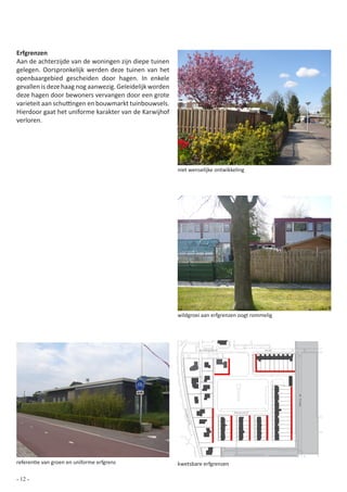 Erfgrenzen
Aan de achterzijde van de woningen zijn diepe tuinen
gelegen. Oorspronkelijk werden deze tuinen van het
openbaargebied gescheiden door hagen. In enkele
gevallen is deze haag nog aanwezig. Geleidelijk worden
deze hagen door bewoners vervangen door een grote
varieteit aan schuttingen en bouwmarkt tuinbouwsels.
Hierdoor gaat het uniforme karakter van de Karwijhof
verloren.




                                                         niet wenselijke ontwikkeling




                                                         wildgroei aan erfgrenzen oogt rommelig




                                                                   Zuiderpoort               Ring
                                                                                                                  de Klamp
                                                           Ploe




                                                                                 Karwijhof
                                                            gstr
                                                             aat




referentie van groen en uniforme erfgrens                kwetsbare erfgrenzen
                                                                                             0   10 20 30 40 50              100



- 12 -
 