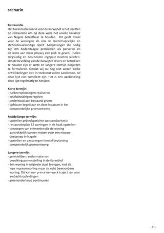 scenario


Restauratie
Het toekomstscenario voor de Karwijhof is het inzetten
op restauratie om op deze wijze het unieke karakter
van Nagele beleefbaar te houden. Dit geldt zowel
voor de woningen als ook de landschappelijke en
stedenbouwkundige opzet. Aanpassingen die nodig
zijn om hedendaagse problemen als parkeren en
de wens aan meer privacy een plek te geven, zullen
zorgvuldig en bescheiden ingepast moeten worden.
Om de bevolking van de Karwijhof divers en betrokken
te houden zijn er korte en langere termijn projecten
te formuleren. Omdat wij nu nog niet weten welke
ontwikkelingen zich in toekomst zullen aandienen, zal
deze lijst niet compleet zijn. Het is een aanbeveling
deze lijst regelmatig te herijken.

Korte termijn:
- parkeeroplossingen realiseren
- erfafscheidingen regelen
- onderhoud aan bestaand groen
- opfrissen kegelbaan en deze inpassen in het
  oorspronkelijke groenontwerp

Middellange termijn:
- opstellen gebiedsgerichte welstandscriteria
- restauratieplan 32 woningen in de haak opstellen
- toevoegen van elementen die de woning
  aantrekkelijk kunnen maken voor een nieuwe
  doelgroep in Nagele
- opstellen en aanbrengen herstel beplanting
  oorspronkelijk groenontwerp

Langere termijn:
- geleidelijke transformatie van
  bevolkingssamenstelling in de Karwijhof
- één woning in originele staat brengen, niet als
  lege museumwoning maar als echt bewoonbare
  woning. Dit kan een prima leer-werk traject zijn voor
  ambachtsopleidingen
- groenonderhoud continueren




                                                          - 13 -
 