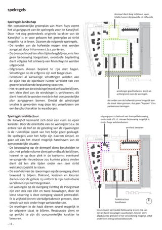 spelregels
                                                                                                 drempel dient leeg te blijven, open
                                                                                                 relatie tussen dorpsweide en hofweide

Spelregels landschap
Het oorspronkelijke groenplan van Mien Ruys vormt                           Zuiderpoort                     Ring


het uitgangspunt van de spelregels voor de Karwijhof.
Door het nog grotendeels originele karakter van de
Karwijhof is er voor gekozen het groenplan zo strikt
mogelijk na te leven. Daarom de volgende spelregels.
- De randen van de hofweide mogen niet worden




                                                                                                                                  de Klamp
  aangetast door inhammen t.b.v. parkeren.
- De drempel moet ten allen tijden leeg blijven, er is hier




                                                              Ploe
                                                                                             Karwijhof

  geen bebouwing toegestaan, eventuele beplanting




                                                                gstr
  dient volgens het ontwerp van Mien Ruys te worden




                                                                  aat
  uitgevoerd.
- Erfgrenzen dienen beplant te zijn met hagen.
  Schuttingen op de erfgrens zijn niet toegestaan.
- Eventueel al aanwezige schuttingen worden aan
  de zijde van de openbare ruimte verplicht van een                                                          0   10 20 30 40 50              100


  groene bedekkende beplanting voorzien.
- Het restant van de windsingel moet behouden blijven,
                                                                                                    windsingel goed beheren, dient als
  een klein deel van de windsingel is verdwenen, dit                                                achtergrond voor de woningen.
  dient hersteld te worden met de in het oorspronkelijke
  plan aangegeven bomen. Omdat de windsingel                                              de randen van de hofweide zoveel mogelijk aan
                                                                                          de straat laten grenzen. dus geen “happen” t.b.v.
  smaller is geworden mag deze iets verwilderen om                                        parkeervoorzieningen.
  een beschut karakter te waarborgen.

Spelregels architectuur                                                            uitgangspunt is behoud van drempelbebouwing,
De Karwijhof kenmerkt zich door een ruim en open                                   onderzoek of t.z.t. nieuwe bebouwing mogelijk is.
                                                                                   onder hoge welstandseisen.
karakter. Door de oriëntatie van de woningen t.o.v. de
entree van de hof en de geleding van de rijwoningen                                                          eenheid bewaren
is de ruimtelijke opzet van het hofje goed geslaagd.
De spelregels voor het hofje zijn daarom simpel, en
gaan uit van het zoveel mogelijk handhaven van de                           Zuiderpoort                     Ring



oorspronkelijke situatie.
- De bebouwing op de drempel dient bescheiden te
  zijn. Het gelede volume dient gehandhaafd te blijven,
  hoewel er op deze plek in de toekomst eventueel
  vervangende nieuwbouw zou kunnen plaats vinden
                                                                                                                                  de Klamp




  dient dit ten alle tijden onder een zeer strikt
  welstandstoezicht te staan.
                                                              Ploe




                                                                                             Karwijhof


- De eenheid van de rijwoningen op de overgang dient
                                                                  gstr
                                                                      aat




  bewaard te blijven. Dakrand, kozijnen en kleuren
  dienen voor de gehele rij uniform te zijn. Individuele
  verschillen zijn niet toegestaan.
- De woningen op de overgang richting de Ploegstraat
  zijn een mix van één en twee bouwlagen, door de
  losse situering is deze overgang visueel permeabel.
                                                                                                            0    10 20 30 40 50              100



  Er is vrijheid binnen sterkafgebakende grenzen, deze                                            haakstructuur
  strook valt ook onder hoge welstandseisen.                                                      handhaven
- De woningen in de haak dienen zoveel mogelijk in
  de originele staat te blijven. Restauratie dient er                         losse visueel permeable bebouwing in een mix van
                                                                              een en twee bouwlagen waarborgen. binnen sterk
  op gericht te zijn dit oorspronkelijke karakter te                          afgebakende grenzen is hier verandering mogelijk. altijd
  bewaren.                                                                    onder een streng welstandstoezicht

- 14 -
 