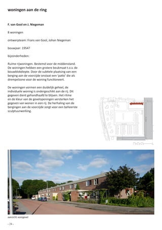 woningen aan de ring


F. van Gool en J. Niegeman

8 woningen

ontwerpteam: Frans van Gool, Johan Niegeman

bouwjaar: 1954?

bijzonderheden:

Ruime rijwoningen. Bestemd voor de middenstand.
De woningen hebben een grotere beukmaat t.o.v. de
bouwblokdiepte. Door de subtiele plaatsing van een
berging aan de voorzijde onstaat een ‘patio’ die als
drempelzone voor de woning functioneert.

De woningen vormen een duidelijk geheel, de
individuele woning is ondergeschikt aan de rij. Dit
gegeven dient gehandhaafd te blijven. Het ritme
en de kleur van de gevelopeningen versterken het               Zuiderpoort               Ring


gegeven van wonen in een rij. De herhaling van de
bergingen aan de voorzijde zorgt voor een beheerste
sculptuurwerking.




                                                                                                              de Klamp
                                                       Ploe




                                                                             Karwijhof
                                                        gstr
                                                         aat




                                                                                         0   10 20 30 40 50              100




aanzicht voorgevel

- 24 -
 