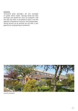 Conclusie
Verrassend grote woningen, die een verzorgde
en goede indruk maken. Navraag leerde dat deze
woningen zeer gewild zijn. Punt van aandacht is dat
het rijtje niet meer in zijn geheel in bezit is van één
eigenaar. Er bestaat een risico van “klus”aanpassingen.
Streng toezicht op de eenheid van het blok is zeer
gewenst om verpaupering te voorkomen.




aanzicht achtergevel




                                                          - 27 -
 