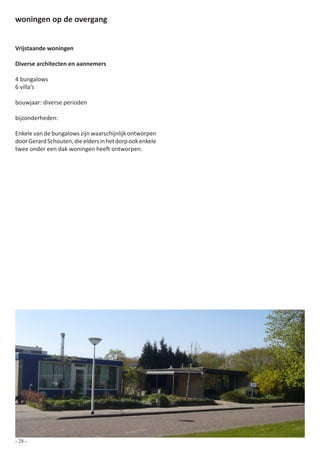 woningen op de overgang


Vrijstaande woningen

Diverse architecten en aannemers

4 bungalows
6 villa’s

bouwjaar: diverse perioden

bijzonderheden:

Enkele van de bungalows zijn waarschijnlijk ontworpen
door Gerard Schouten, die elders in het dorp ook enkele
twee onder een dak woningen heeft ontworpen.




- 28 -
 