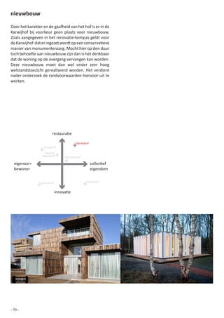 nieuwbouw

Door het karakter en de gaafheid van het hof is er in de
Karwijhof bij voorkeur geen plaats voor nieuwbouw.
Zoals aangegeven in het renovatie-kompas geldt voor
de Karwijhof dat er ingezet wordt op een conservatieve
manier van monumentenzorg. Mocht hier op den duur
toch behoefte aan nieuwbouw zijn dan is het denkbaar
dat de woning op de overgang vervangen kan worden.
Deze nieuwbouw moet dan wel onder zeer hoog
welstandstoezicht gerealiseerd worden. Het verdient
nader onderzoek de randvoorwaarden hiervoor uit te
werken.




                        restauratie

                                          Karwijhof
                  Tarwehof
                   Vlashof
                 Klaverhof        Koolzaadhof

  eigenaar=                                           collectief
  bewoner                                             eigendom


                Lucernehof                       Gerstehof


                             innovatie




- 30 -
 