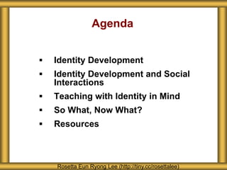 Agenda
 Identity Development
 Identity Development and Social
Interactions
 Teaching with Identity in Mind
 So What, Now What?
 Resources
Rosetta Eun Ryong Lee (http://tiny.cc/rosettalee)
 