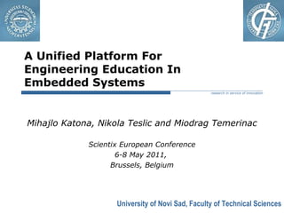 University of Novi Sad, Faculty of Technical Sciences
research in service of innovation
A Unified Platform For
Engineering Education In
Embedded Systems
Mihajlo Katona, Nikola Teslic and Miodrag Temerinac
Scientix European Conference
6-8 May 2011,
Brussels, Belgium
 