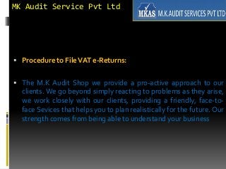 MK Audit Service Pvt Ltd
 Procedure to FileVAT e-Returns:
 The M.K Audit Shop we provide a pro-active approach to our
clients. We go beyond simply reacting to problems as they arise,
we work closely with our clients, providing a friendly, face-to-
face Sevices that helps you to plan realistically for the future. Our
strength comes from being able to understand your business
 