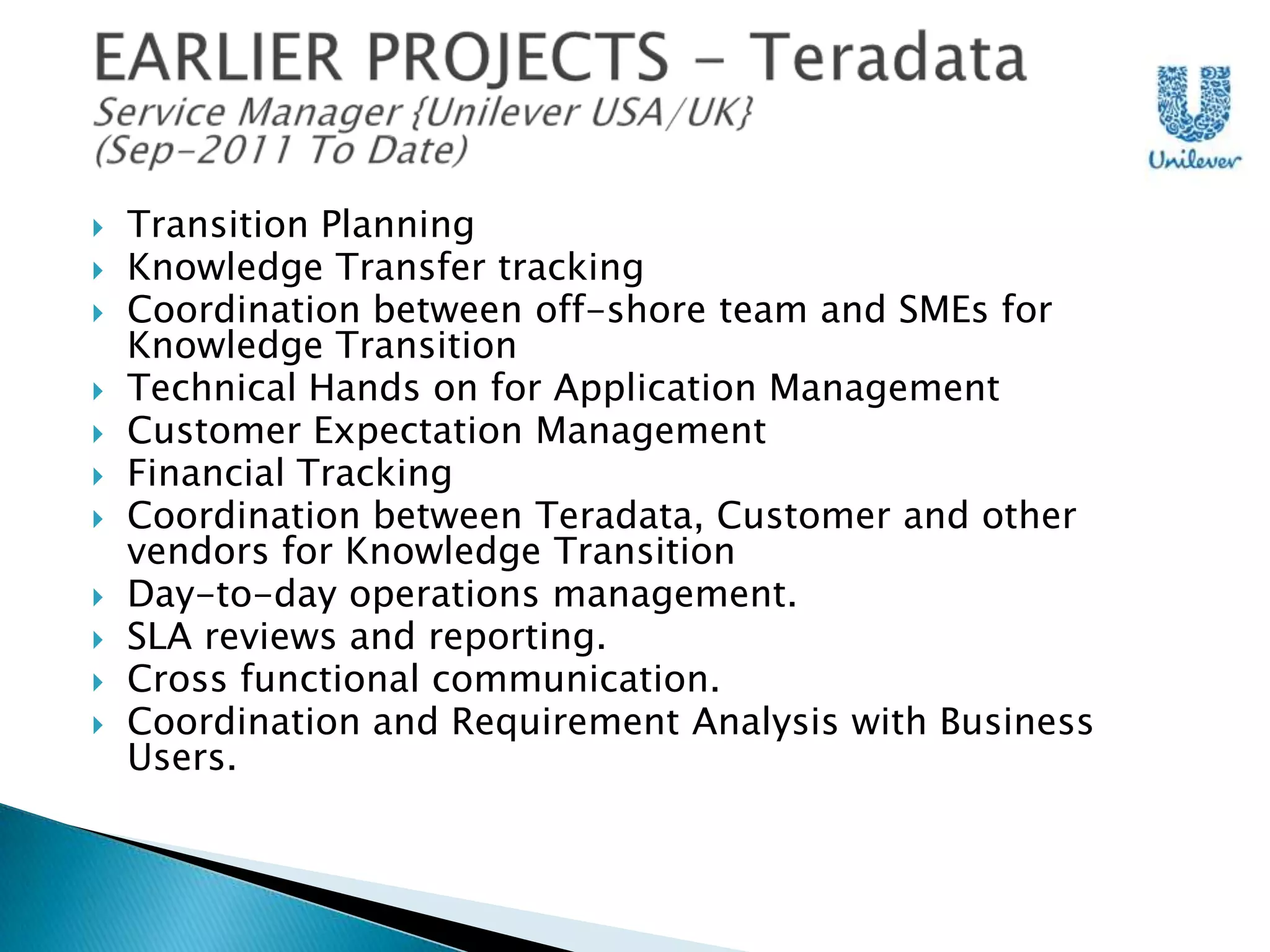 











Transition Planning
Knowledge Transfer tracking
Coordination between off-shore team and SMEs for
Knowledge Transition
Technical Hands on for Application Management
Customer Expectation Management
Financial Tracking
Coordination between Teradata, Customer and other
vendors for Knowledge Transition
Day-to-day operations management.
SLA reviews and reporting.
Cross functional communication.
Coordination and Requirement Analysis with Business
Users.

 
