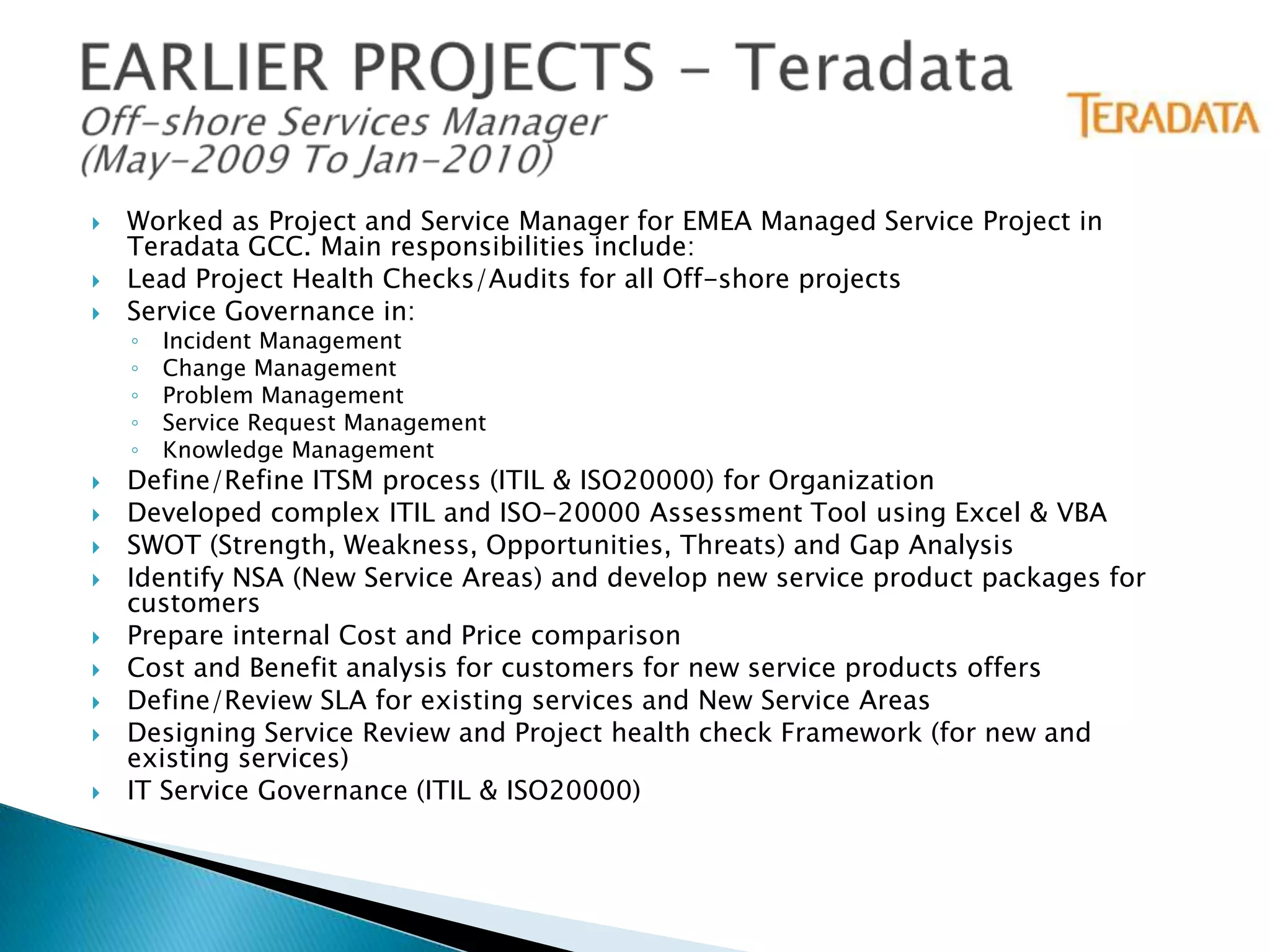 



Worked as Project and Service Manager for EMEA Managed Service Project in
Teradata GCC. Main responsibilities include:
Lead Project Health Checks/Audits for all Off-shore projects
Service Governance in:
◦
◦
◦
◦
◦












Incident Management
Change Management
Problem Management
Service Request Management
Knowledge Management

Define/Refine ITSM process (ITIL & ISO20000) for Organization
Developed complex ITIL and ISO-20000 Assessment Tool using Excel & VBA
SWOT (Strength, Weakness, Opportunities, Threats) and Gap Analysis
Identify NSA (New Service Areas) and develop new service product packages for
customers
Prepare internal Cost and Price comparison
Cost and Benefit analysis for customers for new service products offers
Define/Review SLA for existing services and New Service Areas
Designing Service Review and Project health check Framework (for new and
existing services)
IT Service Governance (ITIL & ISO20000)

 