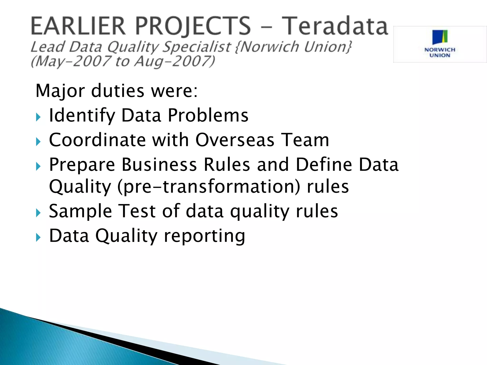 Major duties were:
 Identify Data Problems
 Coordinate with Overseas Team
 Prepare Business Rules and Define Data
Quality (pre-transformation) rules
 Sample Test of data quality rules
 Data Quality reporting

 