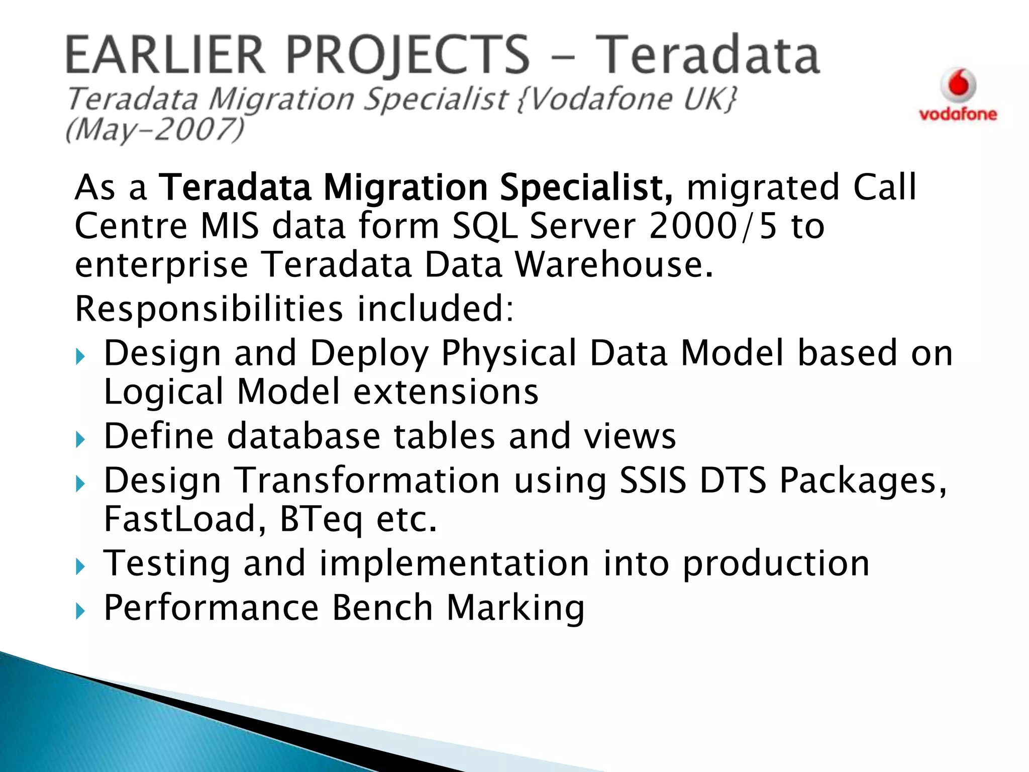 As a Teradata Migration Specialist, migrated Call
Centre MIS data form SQL Server 2000/5 to
enterprise Teradata Data Warehouse.
Responsibilities included:
 Design and Deploy Physical Data Model based on
Logical Model extensions
 Define database tables and views
 Design Transformation using SSIS DTS Packages,
FastLoad, BTeq etc.
 Testing and implementation into production
 Performance Bench Marking

 
