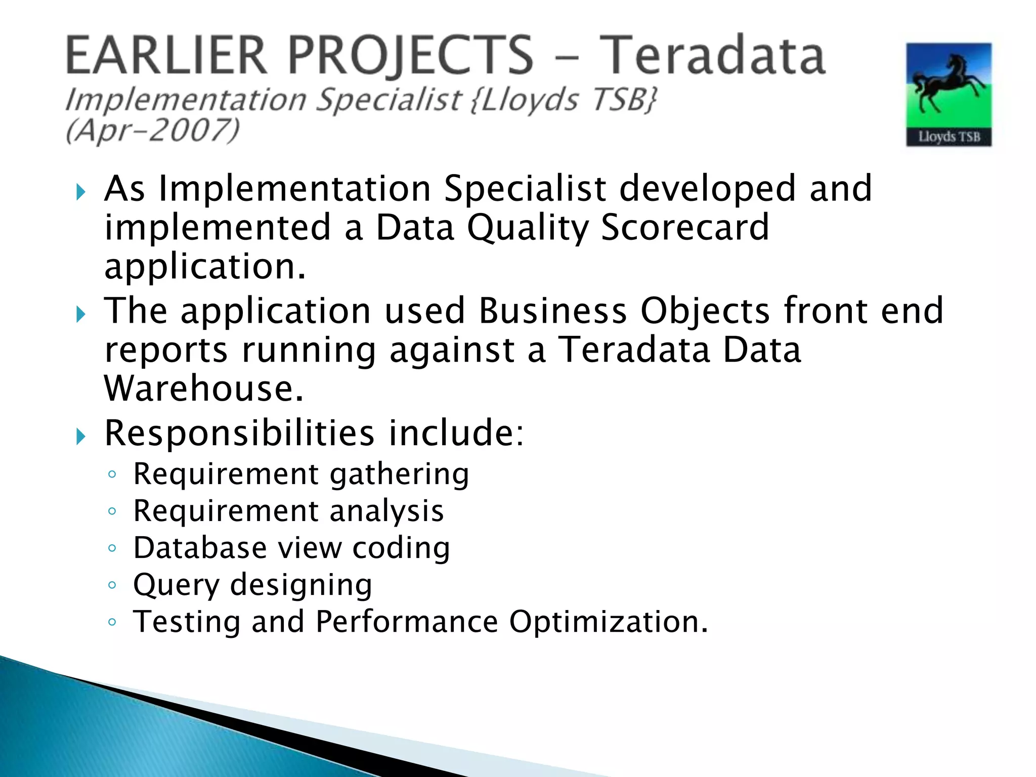 





As Implementation Specialist developed and
implemented a Data Quality Scorecard
application.
The application used Business Objects front end
reports running against a Teradata Data
Warehouse.
Responsibilities include:
◦
◦
◦
◦
◦

Requirement gathering
Requirement analysis
Database view coding
Query designing
Testing and Performance Optimization.

 