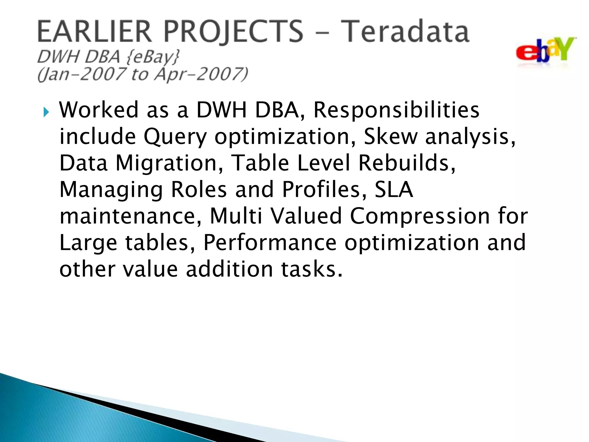 

Worked as a DWH DBA, Responsibilities
include Query optimization, Skew analysis,
Data Migration, Table Level Rebuilds,
Managing Roles and Profiles, SLA
maintenance, Multi Valued Compression for
Large tables, Performance optimization and
other value addition tasks.

 