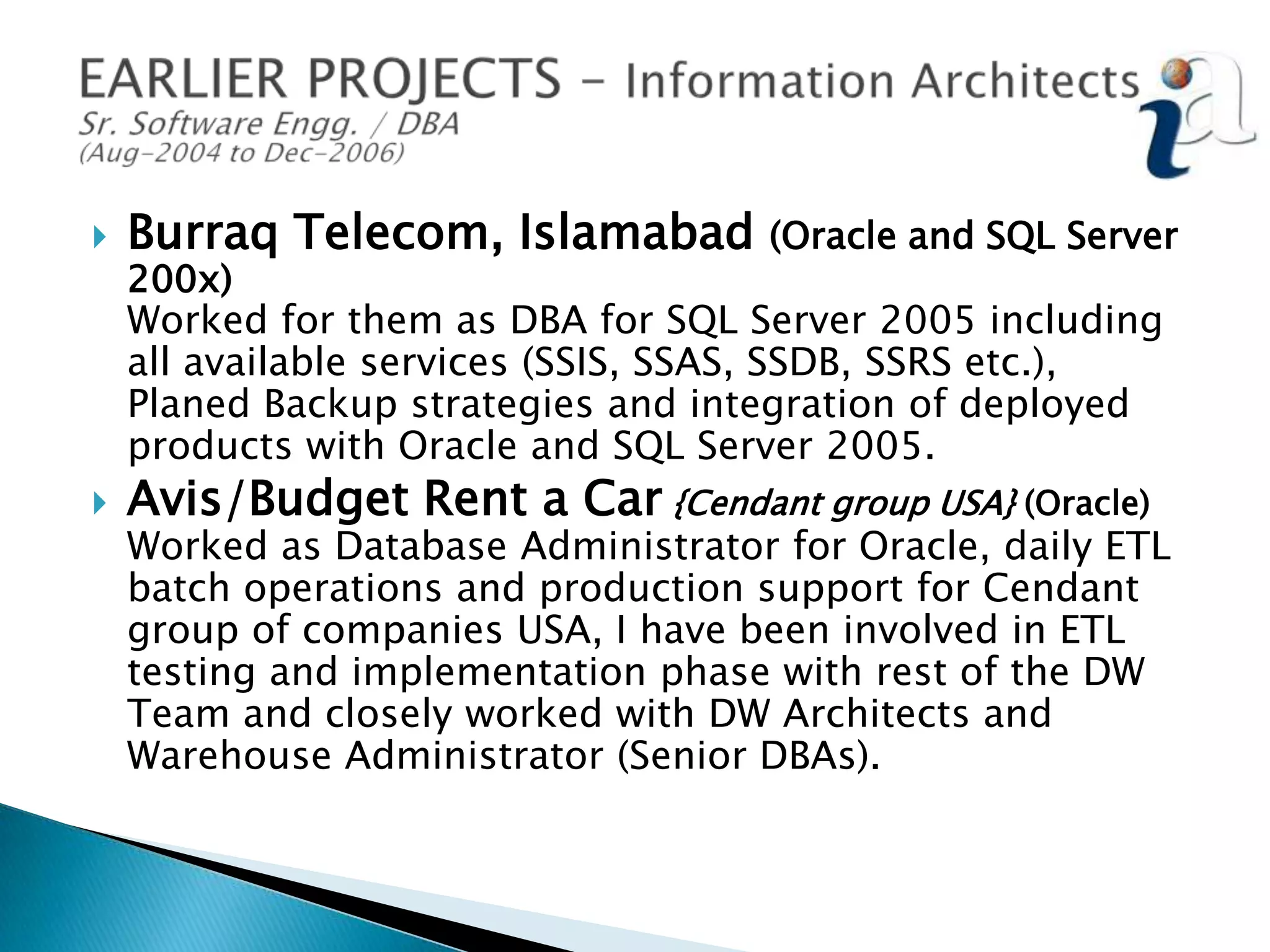 

Burraq Telecom, Islamabad



Avis/Budget Rent a Car {Cendant group USA} (Oracle)

(Oracle and SQL Server

200x)
Worked for them as DBA for SQL Server 2005 including
all available services (SSIS, SSAS, SSDB, SSRS etc.),
Planed Backup strategies and integration of deployed
products with Oracle and SQL Server 2005.

Worked as Database Administrator for Oracle, daily ETL
batch operations and production support for Cendant
group of companies USA, I have been involved in ETL
testing and implementation phase with rest of the DW
Team and closely worked with DW Architects and
Warehouse Administrator (Senior DBAs).

 