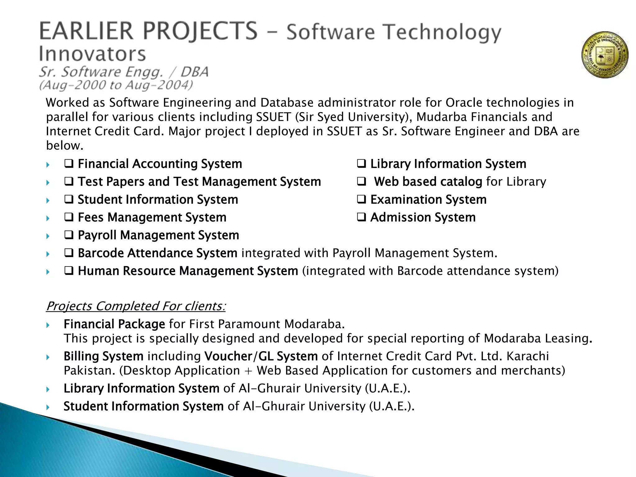 Worked as Software Engineering and Database administrator role for Oracle technologies in
parallel for various clients including SSUET (Sir Syed University), Mudarba Financials and
Internet Credit Card. Major project I deployed in SSUET as Sr. Software Engineer and DBA are
below.









 Financial Accounting System
 Library Information System
 Test Papers and Test Management System
 Web based catalog for Library
 Student Information System
 Examination System
 Fees Management System
 Admission System
 Payroll Management System
 Barcode Attendance System integrated with Payroll Management System.
 Human Resource Management System (integrated with Barcode attendance system)

Projects Completed For clients:







Financial Package for First Paramount Modaraba.
This project is specially designed and developed for special reporting of Modaraba Leasing.
Billing System including Voucher/GL System of Internet Credit Card Pvt. Ltd. Karachi
Pakistan. (Desktop Application + Web Based Application for customers and merchants)
Library Information System of Al-Ghurair University (U.A.E.).
Student Information System of Al-Ghurair University (U.A.E.).

 