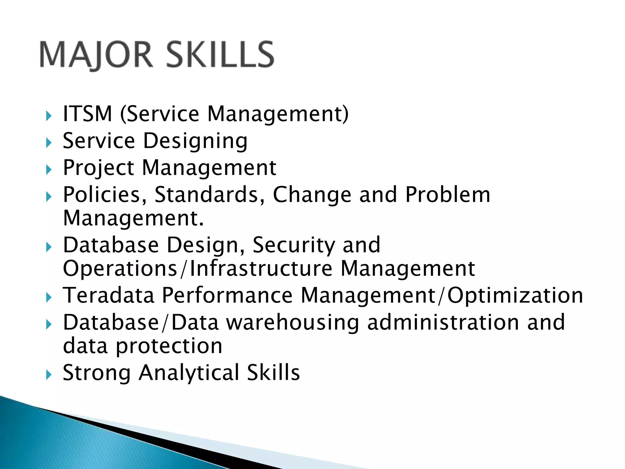 










ITSM (Service Management)
Service Designing
Project Management
Policies, Standards, Change and Problem
Management.
Database Design, Security and
Operations/Infrastructure Management
Teradata Performance Management/Optimization
Database/Data warehousing administration and
data protection
Strong Analytical Skills

 