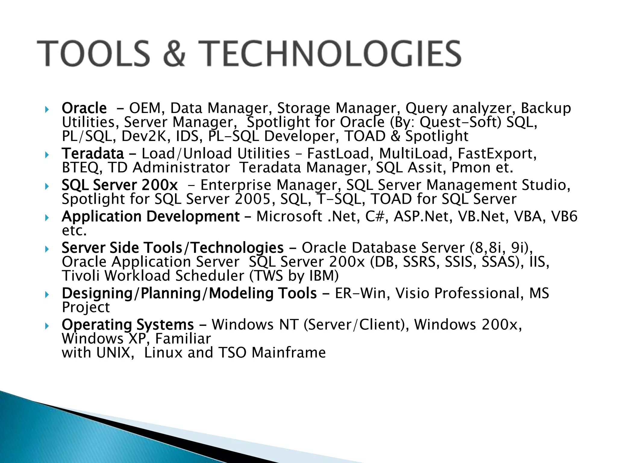 









Oracle - OEM, Data Manager, Storage Manager, Query analyzer, Backup
Utilities, Server Manager, Spotlight for Oracle (By: Quest-Soft) SQL,
PL/SQL, Dev2K, IDS, PL-SQL Developer, TOAD & Spotlight
Teradata - Load/Unload Utilities – FastLoad, MultiLoad, FastExport,
BTEQ, TD Administrator Teradata Manager, SQL Assit, Pmon et.
SQL Server 200x - Enterprise Manager, SQL Server Management Studio,
Spotlight for SQL Server 2005, SQL, T-SQL, TOAD for SQL Server
Application Development – Microsoft .Net, C#, ASP.Net, VB.Net, VBA, VB6
etc.
Server Side Tools/Technologies - Oracle Database Server (8,8i, 9i),
Oracle Application Server SQL Server 200x (DB, SSRS, SSIS, SSAS), IIS,
Tivoli Workload Scheduler (TWS by IBM)
Designing/Planning/Modeling Tools - ER-Win, Visio Professional, MS
Project
Operating Systems - Windows NT (Server/Client), Windows 200x,
Windows XP, Familiar
with UNIX, Linux and TSO Mainframe

 