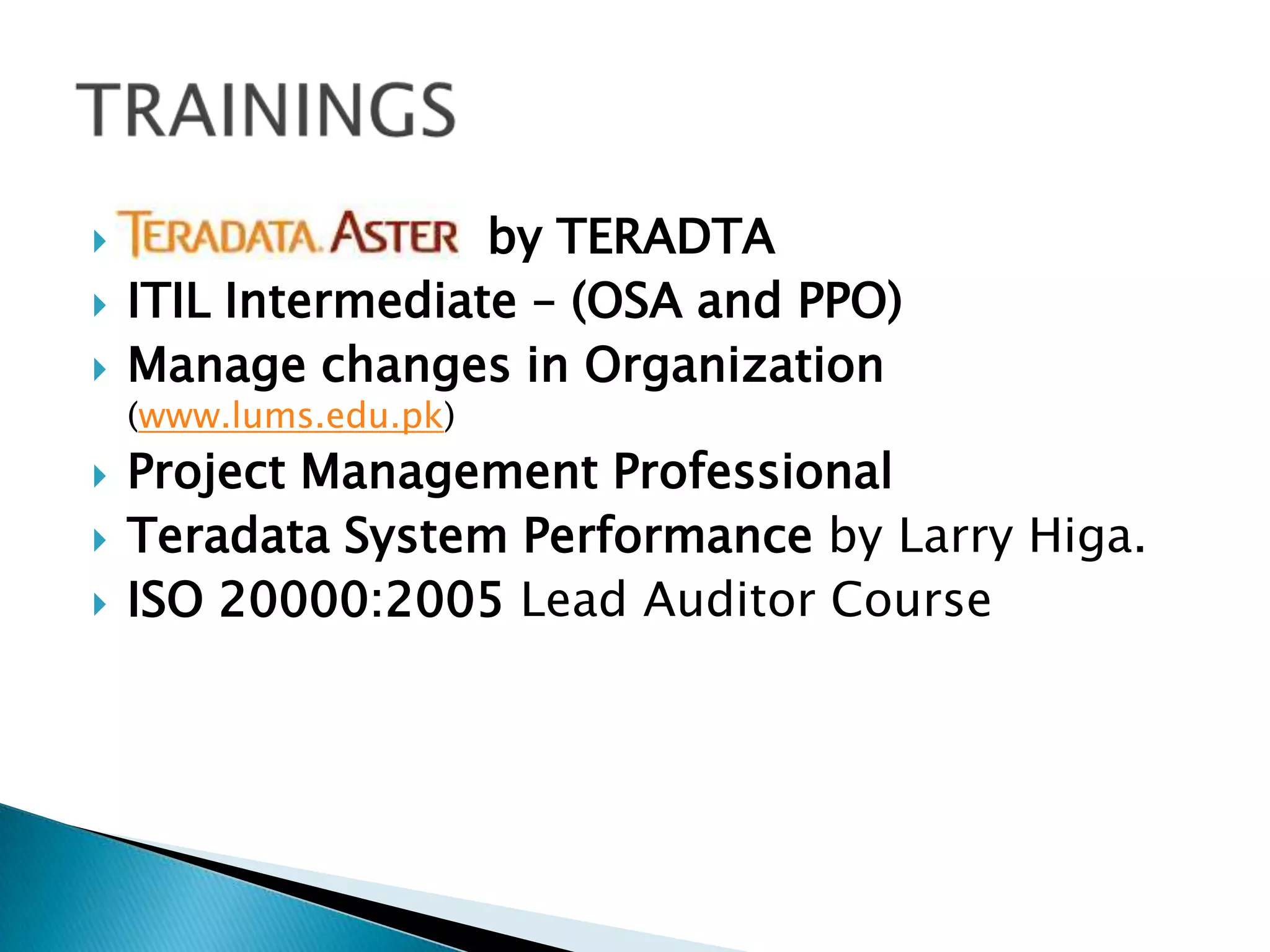 



by TERADTA
ITIL Intermediate – (OSA and PPO)
Manage changes in Organization
(www.lums.edu.pk)





Project Management Professional
Teradata System Performance by Larry Higa.
ISO 20000:2005 Lead Auditor Course

 