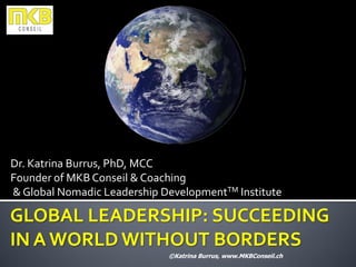 Dr. Katrina Burrus, PhD, MCC
Founder of MKB Conseil & Coaching
& Global Nomadic Leadership DevelopmentTM Institute

GLOBAL LEADERSHIP: SUCCEEDING
IN A WORLD WITHOUT BORDERS
                             ©Katrina Burrus, www.MKBConseil.ch
 