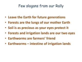 Few slogans from our Rally


•   Leave the Earth for future generations
•   Forests are the lungs of our mother Earth
•   Soil is as precious as your eyes protect it
•   Forests and irrigation lands are our two eyes
•   Earthworms are farmers’ friend
•   Earthworms – intestine of irrigation lands
 