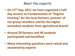 Meet the experts
• On 17th Sep, 2011 we have organized a half
  day session on Fundamentals of “Organic
  Farming” for the local farmers, parents’ of
  our group members and for the higher
  secondary students from agricultural branch

• Around 20 farmers and 40 students
  participated and benefited

• Many interesting questions were raised and
  answered by experts
 