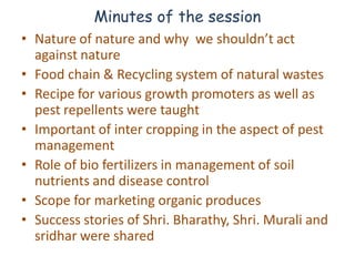 Minutes of the session
• Nature of nature and why we shouldn’t act
  against nature
• Food chain & Recycling system of natural wastes
• Recipe for various growth promoters as well as
  pest repellents were taught
• Important of inter cropping in the aspect of pest
  management
• Role of bio fertilizers in management of soil
  nutrients and disease control
• Scope for marketing organic produces
• Success stories of Shri. Bharathy, Shri. Murali and
  sridhar were shared
 