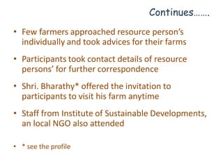 Continues…….
• Few farmers approached resource person’s
  individually and took advices for their farms
• Participants took contact details of resource
  persons’ for further correspondence
• Shri. Bharathy* offered the invitation to
  participants to visit his farm anytime
• Staff from Institute of Sustainable Developments,
  an local NGO also attended

• * see the profile
 