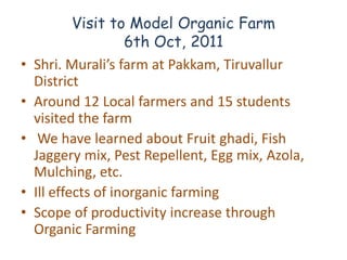 Visit to Model Organic Farm
                     6th Oct, 2011
•   Shri. Murali’s farm at Pakkam, Tiruvallur
    District
•   Around 12 Local farmers and 15 students
    visited the farm
•    We have learned about Fruit ghadi, Fish
    Jaggery mix, Pest Repellent, Egg mix, Azola,
    Mulching, etc.
•   Ill effects of inorganic farming
•   Scope of productivity increase through
    Organic Farming
 