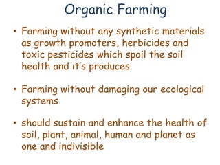 Organic Farming
• Farming without any synthetic materials
  as growth promoters, herbicides and
  toxic pesticides which spoil the soil
  health and it’s produces

• Farming without damaging our ecological
  systems

• should sustain and enhance the health of
  soil, plant, animal, human and planet as
  one and indivisible
 