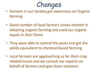 Changes
• Farmers in our locality got awareness on Organic
  farming

• Good number of local farmers shows interest in
  adopting organic farming and used our organic
  inputs in their farms

• They were able to control the pests and got the
  yields equivalent to chemical based farming

• Local farmers are approaching us for their crop
  related issues and we consult our experts on
  behalf of farmers and give them solutions
 