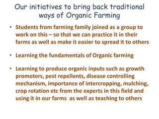 Our initiatives to bring back traditional
         ways of Organic Farming
• Students from farming family joined as a group to
  work on this – so that we can practice it in their
  farms as well as make it easier to spread it to others

• Learning the fundamentals of Organic farming

• Learning to produce organic inputs such as growth
  promoters, pest repellents, disease controlling
  mechanism, importance of intercropping, mulching,
  crop rotation etc from the experts in this field and
  using it in our farms as well as teaching to others
 