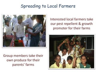 Spreading to Local Farmers


                           Interested local farmers take
                           our pest repellent & growth
                             promoter for their farms




Group members take their
  own produce for their
     parents’ farms
 
