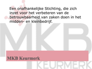 MKB Keurmerk   Een onafhankelijke Stichting, die zich inzet voor het verbeteren van de betrouwbaarheid van zaken doen in het midden- en kleinbedrijf.  