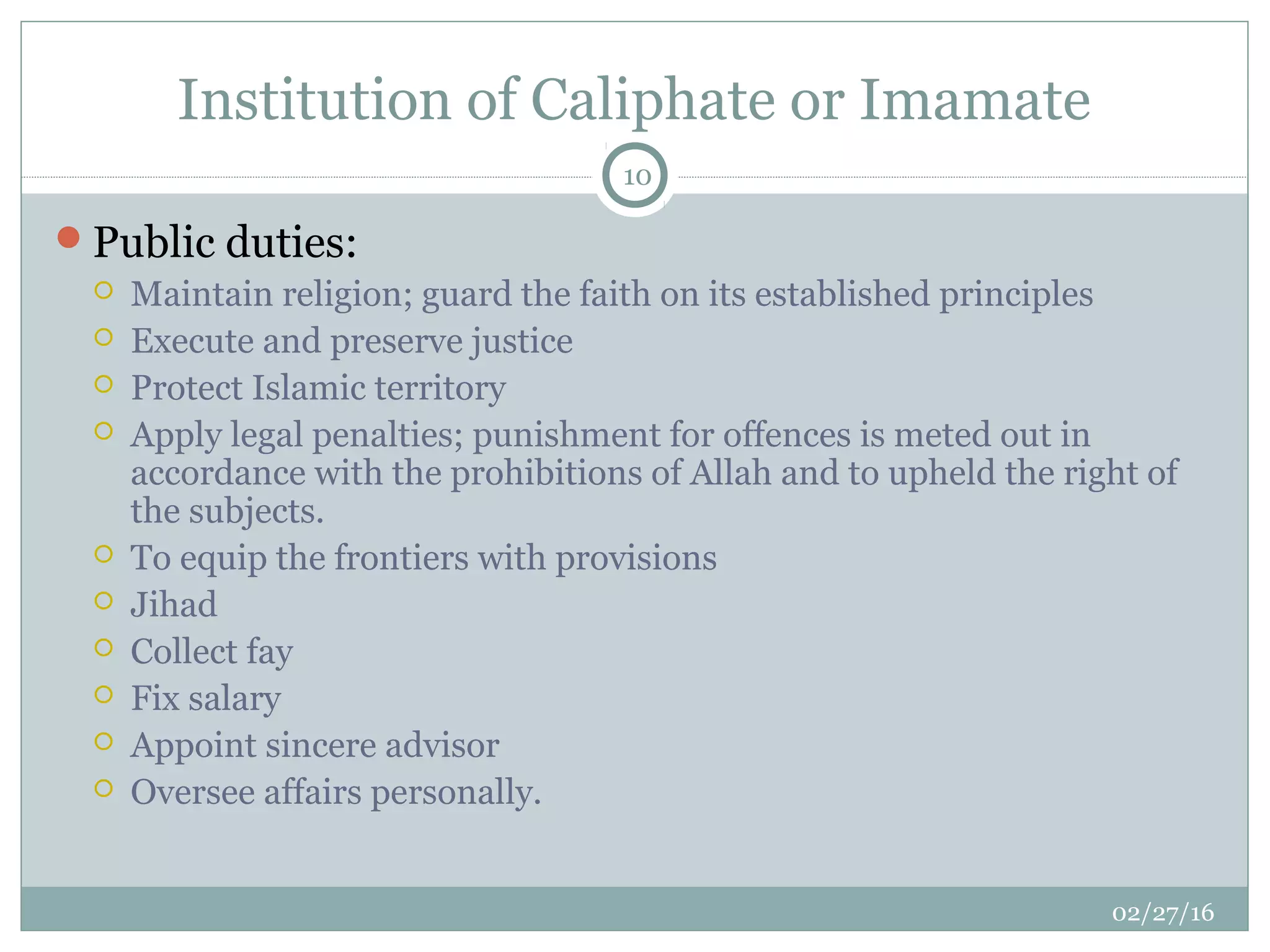 Institution of Caliphate or Imamate
02/27/16
10
Public duties:
 Maintain religion; guard the faith on its established principles
 Execute and preserve justice
 Protect Islamic territory
 Apply legal penalties; punishment for offences is meted out in
accordance with the prohibitions of Allah and to upheld the right of
the subjects.
 To equip the frontiers with provisions
 Jihad
 Collect fay
 Fix salary
 Appoint sincere advisor
 Oversee affairs personally.
 