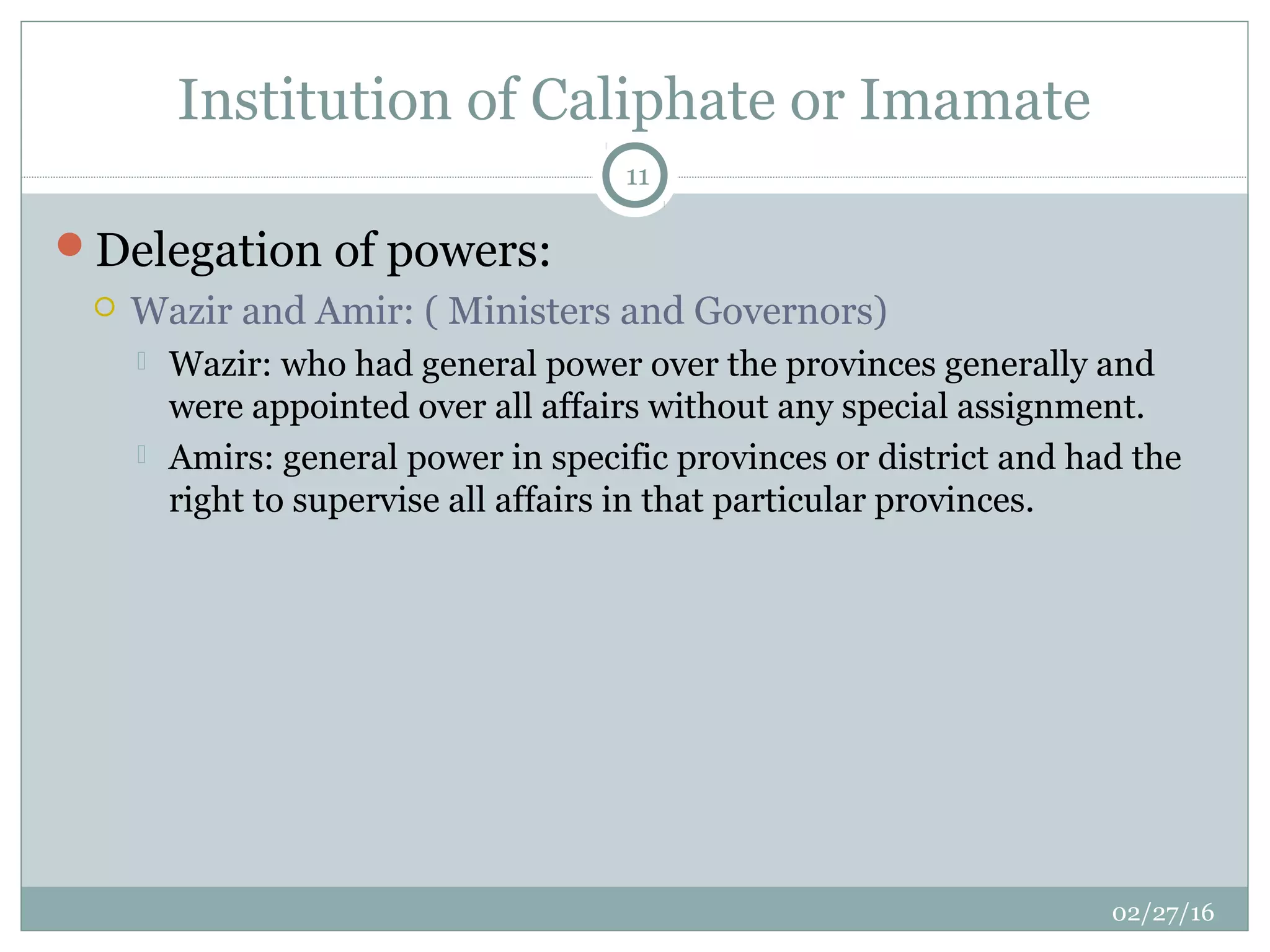 Institution of Caliphate or Imamate
02/27/16
11
Delegation of powers:
 Wazir and Amir: ( Ministers and Governors)
 Wazir: who had general power over the provinces generally and
were appointed over all affairs without any special assignment.
 Amirs: general power in specific provinces or district and had the
right to supervise all affairs in that particular provinces.
 