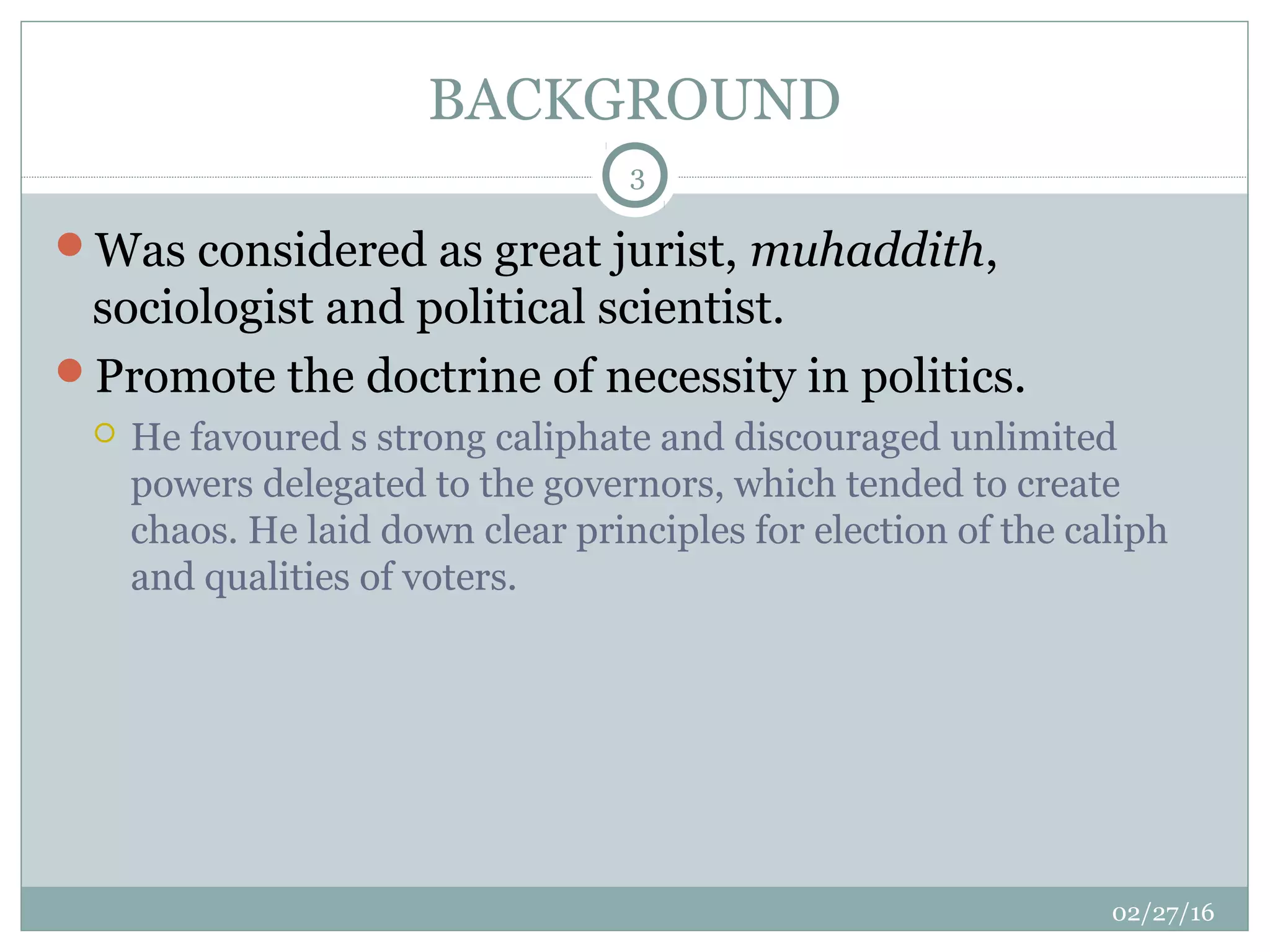 BACKGROUND
02/27/16
3
Was considered as great jurist, muhaddith,
sociologist and political scientist.
Promote the doctrine of necessity in politics.
 He favoured s strong caliphate and discouraged unlimited
powers delegated to the governors, which tended to create
chaos. He laid down clear principles for election of the caliph
and qualities of voters.
 