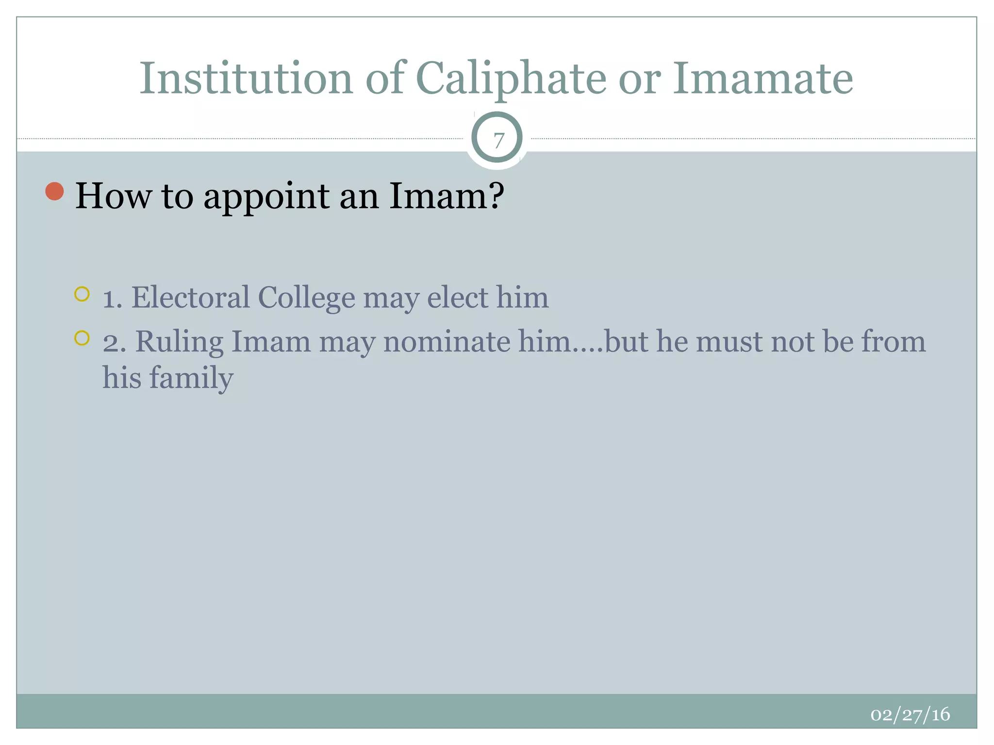 Institution of Caliphate or Imamate
02/27/16
7
How to appoint an Imam?
 1. Electoral College may elect him
 2. Ruling Imam may nominate him….but he must not be from
his family
 