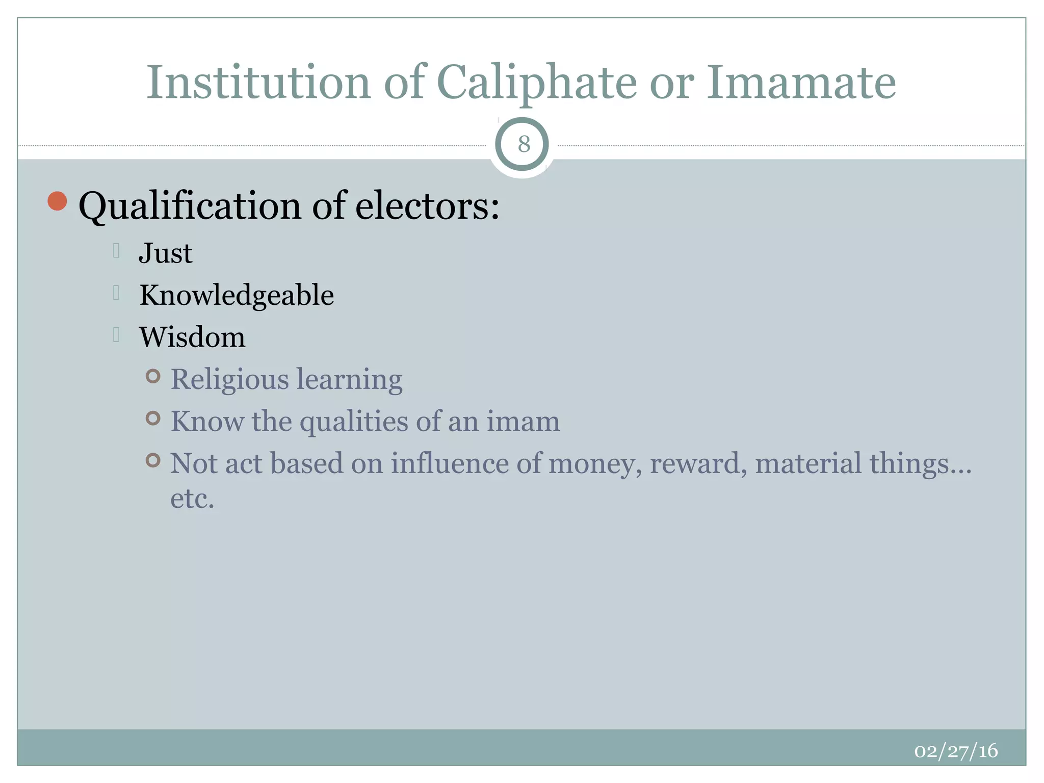 Institution of Caliphate or Imamate
02/27/16
8
Qualification of electors:
 Just
 Knowledgeable
 Wisdom
 Religious learning
 Know the qualities of an imam
 Not act based on influence of money, reward, material things…
etc.
 